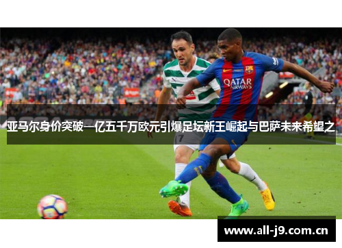 亚马尔身价突破一亿五千万欧元引爆足坛新王崛起与巴萨未来希望之